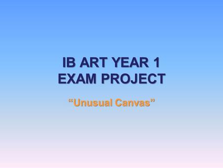 IB ART YEAR 1 EXAM PROJECT “Unusual Canvas”. Project Idea You will choose an object to use as a canvas. There must be a link between your object and what.