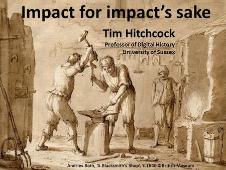 Impact for impact’s sake Tim Hitchcock Professor of Digital History University of Sussex Andries Both, ‘A Blacksmith’s Shop’, c.1640 ©British Museum.