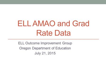 ELL AMAO and Grad Rate Data ELL Outcome Improvement Group Oregon Department of Education July 21, 2015.
