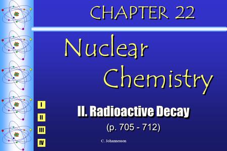 C. Johannesson CHAPTER 22 Nuclear Chemistry II. Radioactive Decay (p. 705 - 712) II. Radioactive Decay (p. 705 - 712) I IV III II.