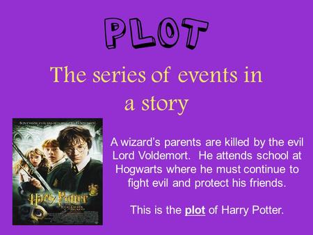 Plot The series of events in a story A wizard’s parents are killed by the evil Lord Voldemort. He attends school at Hogwarts where he must continue to.