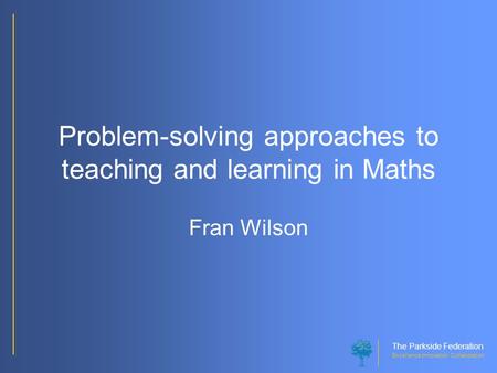 The Parkside Federation Excellence Innovation Collaboration Problem-solving approaches to teaching and learning in Maths Fran Wilson.