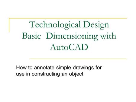 Technological Design Basic Dimensioning with AutoCAD How to annotate simple drawings for use in constructing an object.
