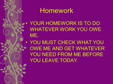 Homework YOUR HOMEWORK IS TO DO WHATEVER WORK YOU OWE ME. YOU MUST CHECK WHAT YOU OWE ME AND GET WHATEVER YOU NEED FROM ME BEFORE YOU LEAVE TODAY.