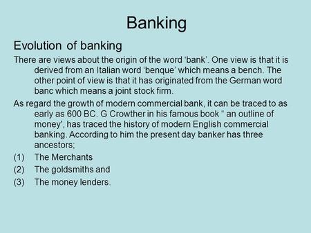 Banking Evolution of banking There are views about the origin of the word ‘bank’. One view is that it is derived from an Italian word ‘benque’ which means.