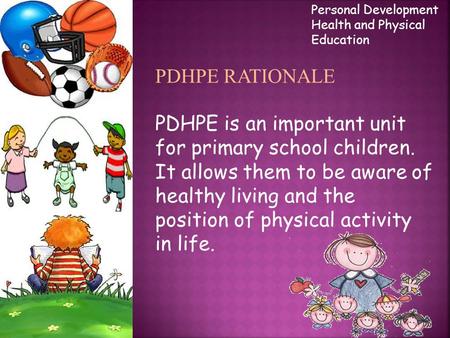 PDHPE RATIONALE PDHPE is an important unit for primary school children. It allows them to be aware of healthy living and the position of physical activity.
