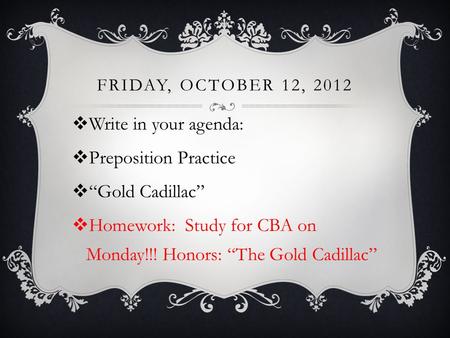 FRIDAY, OCTOBER 12, 2012  Write in your agenda:  Preposition Practice  “Gold Cadillac”  Homework: Study for CBA on Monday!!! Honors: “The Gold Cadillac”