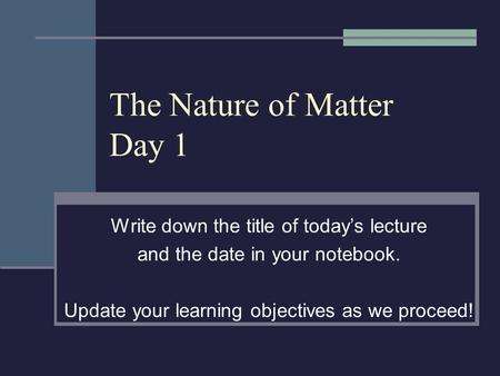 The Nature of Matter Day 1 Write down the title of today’s lecture and the date in your notebook. Update your learning objectives as we proceed!