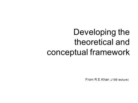 Developing the theoretical and conceptual framework From R.E.Khan ( J199 lecture)