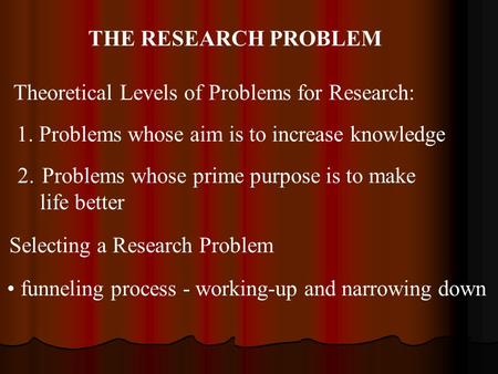 THE RESEARCH PROBLEM Theoretical Levels of Problems for Research: 1. Problems whose aim is to increase knowledge 2. Problems whose prime purpose is to.