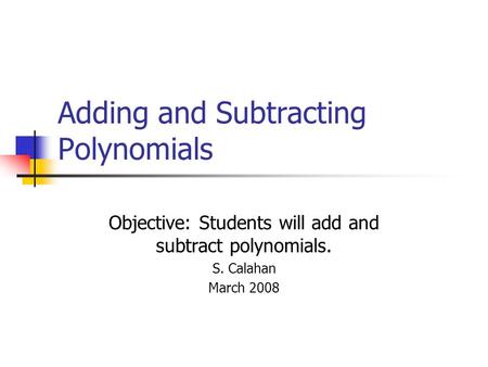 Adding and Subtracting Polynomials Objective: Students will add and subtract polynomials. S. Calahan March 2008.