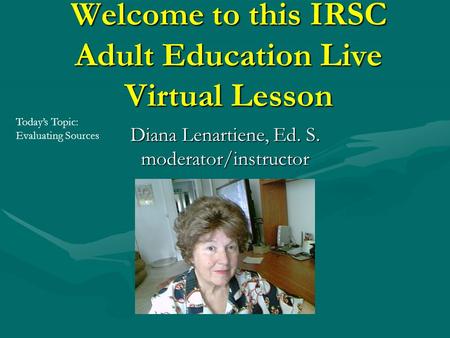 Welcome to this IRSC Adult Education Live Virtual Lesson Diana Lenartiene, Ed. S. moderator/instructor Today’s Topic: Evaluating Sources.