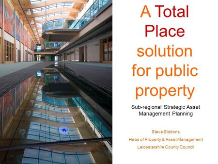 A Total Place solution for public property Sub-regional Strategic Asset Management Planning Steve Siddons Head of Property & Asset Management Leicestershire.