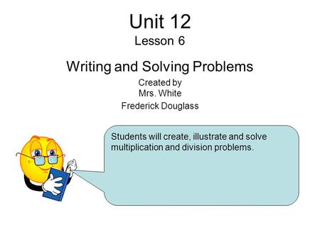 Unit 12 Lesson 6 Writing and Solving Problems Created by Mrs. White Frederick Douglass Students will create, illustrate and solve multiplication and division.
