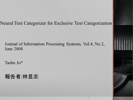 Neural Text Categorizer for Exclusive Text Categorization Journal of Information Processing Systems, Vol.4, No.2, June 2008 Taeho Jo* 報告者 : 林昱志.