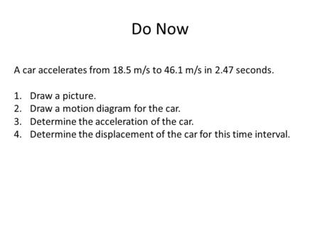 Do Now A car accelerates from 18.5 m/s to 46.1 m/s in 2.47 seconds. 1.Draw a picture. 2.Draw a motion diagram for the car. 3.Determine the acceleration.