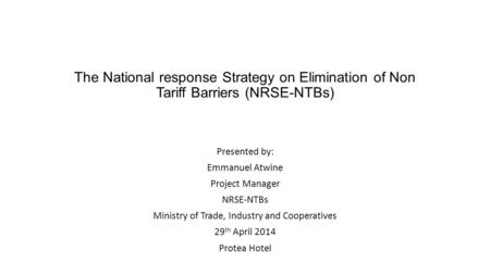 The National response Strategy on Elimination of Non Tariff Barriers (NRSE-NTBs) Presented by: Emmanuel Atwine Project Manager NRSE-NTBs Ministry of Trade,