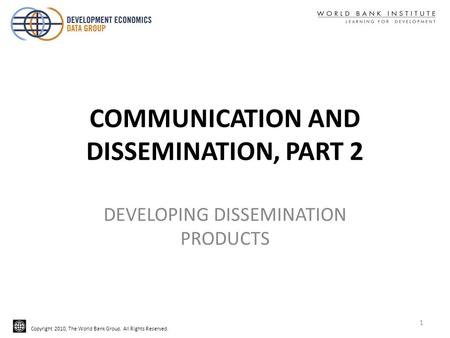 Copyright 2010, The World Bank Group. All Rights Reserved. COMMUNICATION AND DISSEMINATION, PART 2 DEVELOPING DISSEMINATION PRODUCTS 1.