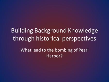 Building Background Knowledge through historical perspectives What lead to the bombing of Pearl Harbor?