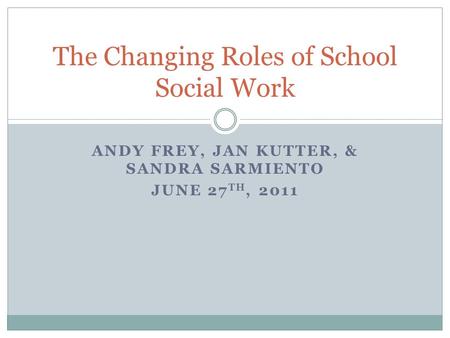 ANDY FREY, JAN KUTTER, & SANDRA SARMIENTO JUNE 27 TH, 2011 The Changing Roles of School Social Work.