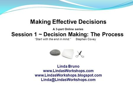 Making Effective Decisions A 3-part Online series Session 1 ~ Decision Making: The Process “Start with the end in mind.” Stephen Covey Linda Bruno www.LindasWorkshops.com.