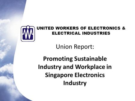 UNITED WORKERS OF ELECTRONICS & ELECTRICAL INDUSTRIES Union Report: Promoting Sustainable Industry and Workplace in Singapore Electronics Industry.
