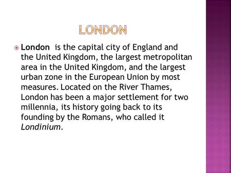  London is the capital city of England and the United Kingdom, the largest metropolitan area in the United Kingdom, and the largest urban zone in the.