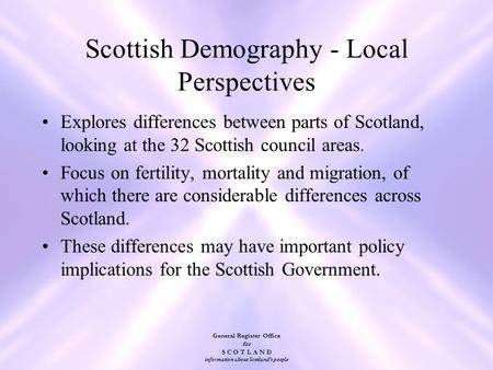 General Register Office for S C O T L A N D information about Scotland's people Scottish Demography - Local Perspectives Explores differences between parts.