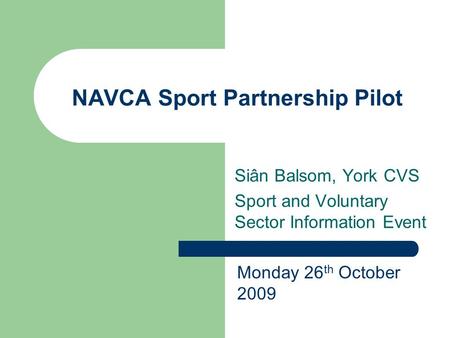 NAVCA Sport Partnership Pilot Siân Balsom, York CVS Sport and Voluntary Sector Information Event Monday 26 th October 2009.
