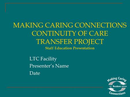 MAKING CARING CONNECTIONS CONTINUITY OF CARE TRANSFER PROJECT Staff Education Presentation LTC Facility Presenter’s Name Date.