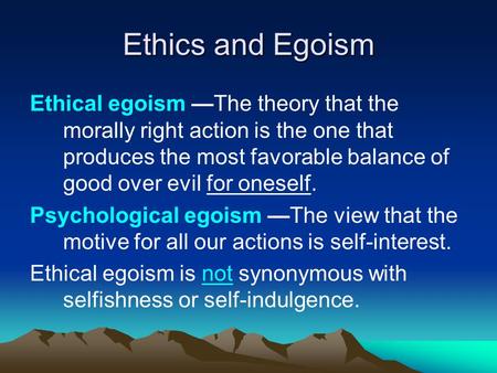 Ethics and Egoism Ethical egoism —The theory that the morally right action is the one that produces the most favorable balance of good over evil for oneself.