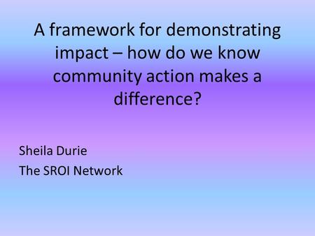 A framework for demonstrating impact – how do we know community action makes a difference? Sheila Durie The SROI Network.