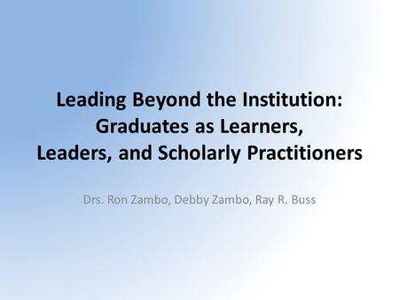 Leading Beyond the Institution: Graduates as Learners, Leaders, and Scholarly Practitioners Drs. Ron Zambo, Debby Zambo, Ray R. Buss.