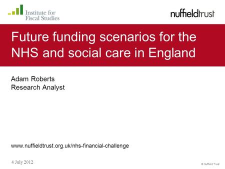 © Nuffield Trust 4 July 2012 Future funding scenarios for the NHS and social care in England Adam Roberts Research Analyst www.nuffieldtrust.org.uk/nhs-financial-challenge.