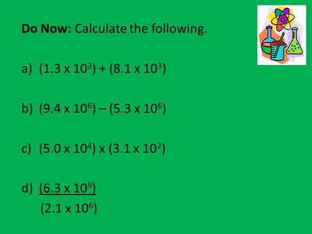 Do Now: Calculate the following. a)(1.3 x 10 3 ) + (8.1 x 10 3 ) b)(9.4 x 10 6 ) – (5.3 x 10 6 ) c)(5.0 x 10 4 ) x (3.1 x 10 2 ) d)(6.3 x 10 9 ) (2.1 x.
