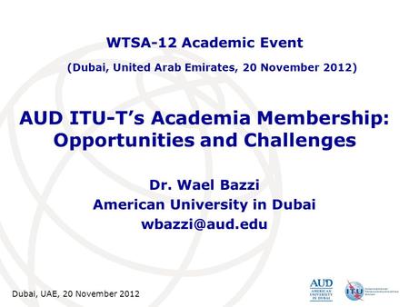 Dubai, UAE, 20 November 2012 AUD ITU-T’s Academia Membership: Opportunities and Challenges Dr. Wael Bazzi American University in Dubai WTSA-12.