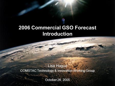 2006 Commercial GSO Forecast Introduction Lisa Hague COMSTAC Technology & Innovation Working Group October 26, 2005.
