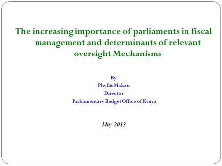 The increasing importance of parliaments in fiscal management and determinants of relevant oversight Mechanisms By Phyllis Makau Director Parliamentary.