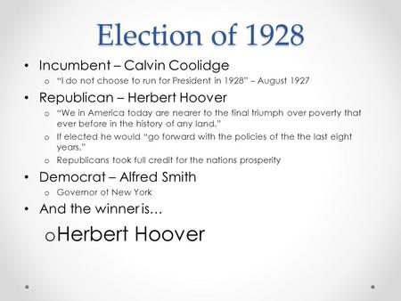 Election of 1928 Incumbent – Calvin Coolidge o “I do not choose to run for President in 1928” – August 1927 Republican – Herbert Hoover o “We in America.