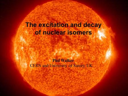 Sun The excitation and decay of nuclear isomers Phil Walker CERN and University of Surrey, UK.