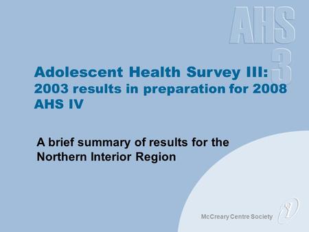McCreary Centre Society Adolescent Health Survey III: 2003 results in preparation for 2008 AHS IV A brief summary of results for the Northern Interior.