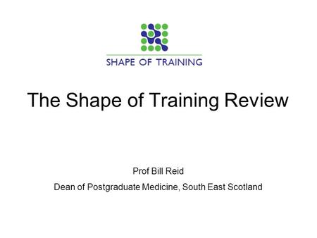 The Shape of Training Review Prof Bill Reid Dean of Postgraduate Medicine, South East Scotland.