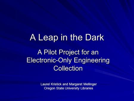 A Leap in the Dark A Pilot Project for an Electronic-Only Engineering Collection Laurel Kristick and Margaret Mellinger Oregon State University Libraries.