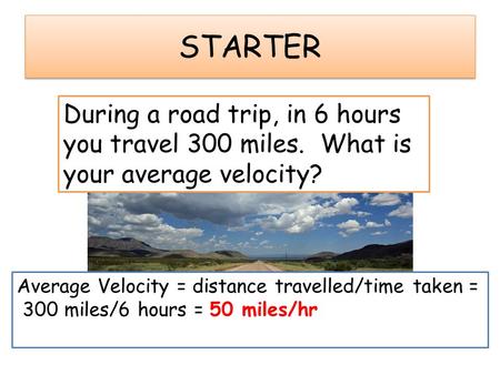 STARTER During a road trip, in 6 hours you travel 300 miles. What is your average velocity? Average Velocity = distance travelled/time taken = 300 miles/6.