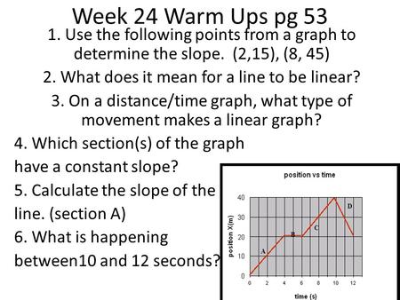 1. Use the following points from a graph to determine the slope. (2,15), (8, 45) 2. What does it mean for a line to be linear? 3. On a distance/time graph,