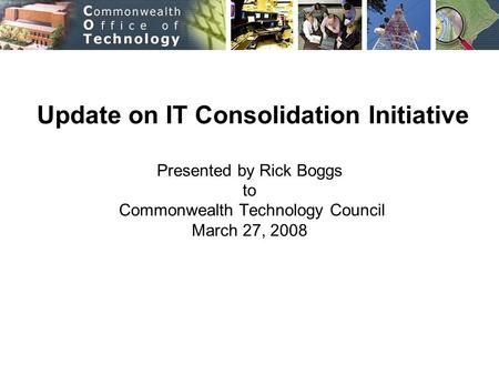 Update on IT Consolidation Initiative Presented by Rick Boggs to Commonwealth Technology Council March 27, 2008.
