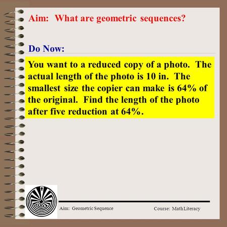Aim: Geometric Sequence Course: Math Literacy Do Now: Aim: What are geometric sequences? You want to a reduced copy of a photo. The actual length of the.