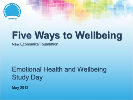 Emotional Health and Wellbeing Study Day May 2012 Five Ways to Wellbeing New Economics Foundation.