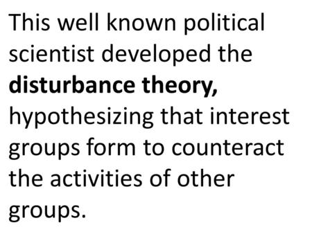 This well known political scientist developed the disturbance theory, hypothesizing that interest groups form to counteract the activities of other groups.