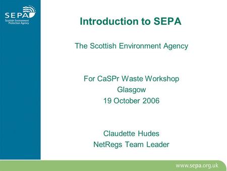 Introduction to SEPA The Scottish Environment Agency For CaSPr Waste Workshop Glasgow 19 October 2006 Claudette Hudes NetRegs Team Leader.